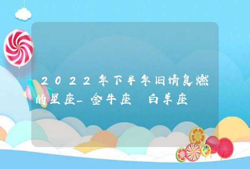 2022年下半年旧情复燃的星座_金牛座 白羊座